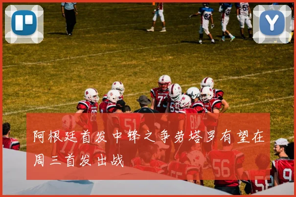 阿根廷首发中锋之争劳塔罗有望在周三首发出战
